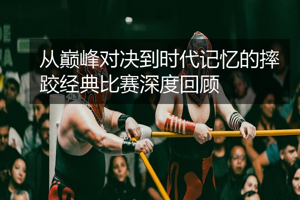 从巅峰对决到时代记忆的摔跤经典比赛深度回顾