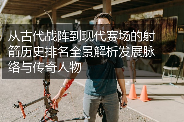 从古代战阵到现代赛场的射箭历史排名全景解析发展脉络与传奇人物