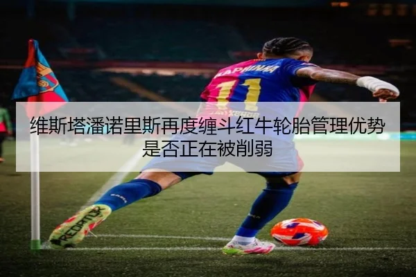 维斯塔潘诺里斯再度缠斗红牛轮胎管理优势是否正在被削弱